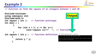 23
Example 3
// Function to find the square of an integers between 1 and 10
#include<iostream>
using namespace std;
#include<math.h>
int square ( int ); // function prototype
int main ( )
{
for (int x = 1; x <= 10; x++)
cout<<square (x)<<" "; // function call
}
int square ( int y ) // function definition
{
return y * y;
}
 