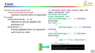 24
Cont.
Functions with empty parameter lists
void or leave parameter list empty
Indicates function takes no arguments
For example
void print(void); // or
Optional to specify void in the
parameter list
void print( );
Function print takes no arguments
and returns no value
// Function with void return type and
empty parameter list
#include<iostream>
using namespace std;
void printmessage ( ); // function
prototype
int main ( )
{
printmessage ( ); // function
calling
}
void printmessage ( ) // function
definition
{
cout << "I'm a function!";
}
 