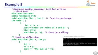 25
Example 5
//Function taking parameter list but with no
return type
#include<iostream>
using namespace std;
void addition (int , int ); // function prototype
int main ( )
{
int a, b, c;
cout<<"Enter the value of a and b? ";
cin>>a>>b;
addition (a, b); // function calling
}
// function definition
void addition (int x, int y)
{
int z;
z= x + y;
cout << "The sum is "<<z;
}
 