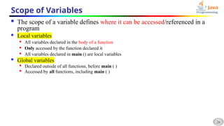 26
Scope of Variables
 The scope of a variable defines where it can be accessed/referenced in a
program
 Local variables
 All variables declared in the body of a function
 Only accessed by the function declared it
 All variables declared in main () are local variables
 Global variables

Declared outside of all functions, before main ( )
 Accessed by all functions, including main ( )
 