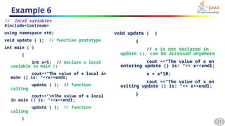 27
Example 6
// local variables
#include<iostream>
using namespace std;
void update ( ); // function prototype
int main ( )
{
int x=5; // declare x local
variable to main ()
cout<<"The value of x local in
main () is: "<<x<<endl;
update ( ); // function
calling
cout<<"nThe value of x local
in main () is: "<<x<<endl;
update ( ); // function
calling
}
void update ( )
{
// x is not declared in
update (), can be accessed anywhere
cout <<"The value of x on
entering update () is: "<< x<<endl;
x = x*10;
cout <<"The value of x on
exiting update () is: "<< x<<endl;
}
 