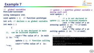 28
Example 7
// global variables
#include<iostream>
using namespace std;
void update ( ); // function prototype
int x=5; // declare x as global variable
int main ( )
{
// x is not declared in main
(), can be accessed anywhere
cout<<"The value of x in main
() is: "<<x;
update ( ); // function calling
cout<<"nThe value of x is:
"<<x;
}
// update ( ) modifies global variable x
during each call
void update ( )
{
// x is not declared in
update (), can be accessed anywhere
cout <<"The value of x on
entering update () is: "<< x<<endl;
x = x*10;
cout <<"The value of x on
exiting update () is: "<< x<<endl;
}
 