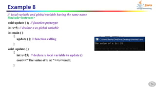 29
Example 8
// local variable and global variable having the same name
#include<iostream>
void update ( ); // function prototype
int x=5; // declare x as global variable
int main ( )
{
update ( ); // function calling
}
void update ( )
{
int x=25; // declare x local variable to update ()
cout<<"The value of x is: "<<x<<endl;
}
 