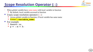 30
Scope Resolution Operator (: :)
• When global variable have same name with local variable in function

By default, local variable accessed in function
 Unary scope resolution operator (::)

Access global variable in function, if local variable has same name
 Format ::variable_name;
 For example

Cout<<::x;

y = ::x + 3;
 