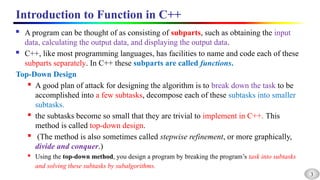 3
Introduction to Function in C++
 A program can be thought of as consisting of subparts, such as obtaining the input
data, calculating the output data, and displaying the output data.
 C++, like most programming languages, has facilities to name and code each of these
subparts separately. In C++ these subparts are called functions.
Top-Down Design
 A good plan of attack for designing the algorithm is to break down the task to be
accomplished into a few subtasks, decompose each of these subtasks into smaller
subtasks.
 the subtasks become so small that they are trivial to implement in C++. This
method is called top-down design.
 (The method is also sometimes called stepwise refinement, or more graphically,
divide and conquer.)
 Using the top-down method, you design a program by breaking the program’s task into subtasks
and solving these subtasks by subalgorithms.
 