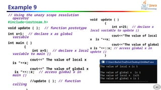 40
Example 9
// Using the unary scope resolution
operator
#include<iostream.h>
void update ( ); // function prototype
int x=1; // declare x as global
variable
int main ( )
{
int x=5; // declare x local
variable to main ()
cout<<“ The value of local x
is ”<<x;
cout<<“ The value of global x
is ”<<::x; // access global x in
main ()
//update ( ); // function
calling
void update ( )
{
int x=25; // declare x
local variable to update ()
cout<<“The value of local
x is ”<<x;
cout<<“The value of global
x is ”<<::x; // access global x in
update ()
}
 