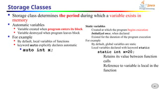 41
Storage Classes
 Storage class determines the period during which a variable exists in
memory
 Automatic variables

Variable created when program enters its block

Variable destroyed when program leaves block
 For example

By default, local variables of functions

keyword auto explicitly declares automatic

auto int x;
Static variables
Created at which the program begins execution
Initialized once, when declared
Existed for the duration of the program execution
For example
By default, global variables are static
Local variables declared with keyword static
static int x=20;
Retains its value between function
calls
Reference to variable is local in the
function
 