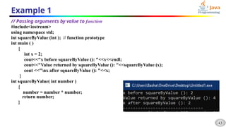 43
Example 1
// Passing arguments by value to function
#include<iostream>
using namespace std;
int squareByValue (int ); // function prototype
int main ( )
{
int x = 2;
cout<<"x before squareByValue (): "<<x<<endl;
cout<<"Value returned by squareByValue (): "<<squareByValue (x);
cout <<"nx after squareByValue (): "<<x;
}
int squareByValue( int number )
{
number = number * number;
return number;
}
 