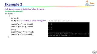 46
Example 2
// References must be initialized when declared
#include<iostream.h>
int main ( )
{
int x = 3;
int &y = x; // y refers to (is an alias for) x
cout<<"x = "<< x <<endl;
cout<<"y = "<< y <<endl;
y = 7;
cout<<"nx = "<<x<<endl;
cout<<"y = "<<y<<endl;
}
 