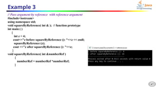 47
Example 3
// Pass argument by reference with reference argument
#include<iostream>
using namespace std;
void squareByReference( int & ); // function prototype
int main ( )
{
int z = 4;
cout<<"z before squareByReference (): "<<z << endl;
squareByReference (z);
cout <<"z after squareByReference (): "<<z;
}
void squareByReference( int &numberRef )
{
numberRef = numberRef *numberRef;
}
 