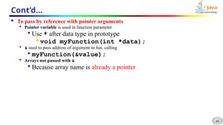 48
Cont’d…
 To pass by reference with pointer arguments

Pointer variable is used in function parameter

Use * after data type in prototype

void myFunction(int *data);

& used to pass address of argument in fun. calling

myFunction(&value);

Arrays not passed with &

Because array name is already a pointer
 