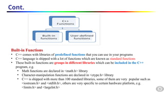 5
Cont.
Built-in Functions
• C++ comes with libraries of predefined functions that you can use in your programs
• C++ language is shipped with a lot of functions which are known as standard functions
• These built-in functions are groups in different libraries which can be included in the C++
program, e.g.
• Math functions are declared in <math.h> library
• Character-manipulation functions are declared in <ctype.h> library
• C++ is shipped with more than 100 standard libraries, some of them are very popular such as
<iostream.h> and <stdlib.h>, others are very specific to certain hardware platform, e.g.
<limits.h> and <largeInt.h>
 
