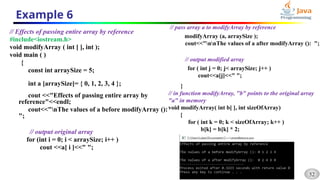 52
Example 6
// Effects of passing entire array by reference
#include<iostream.h>
void modifyArray ( int [ ], int );
void main ( )
{
const int arraySize = 5;
int a [arraySize]= { 0, 1, 2, 3, 4 };
cout <<"Effects of passing entire array by
reference"<<endl;
cout<<"nThe values of a before modifyArray ():
";
// output original array
for (int i = 0; i < arraySize; i++ )
cout <<a[ i ]<<" ";
// pass array a to modifyArray by reference
modifyArray (a, arraySize );
cout<<"nnThe values of a after modifyArray (): ";
// output modified array
for ( int j = 0; j< arraySize; j++ )
cout<<a[j]<<" ";
}
// in function modifyArray, "b" points to the original array
"a" in memory
void modifyArray( int b[ ], int sizeOfArray)
{
for ( int k = 0; k < sizeOfArray; k++ )
b[k] = b[k] * 2;
}
 
