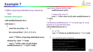 53
Example 7
// Effects of passing individual array element by
value
#include<iostream.h>
void modifyElement( int );
void main ( )
{
const int arraySize = 5;
int a [arraySize]= { 0, 1, 2, 3, 4 };
cout<<"Effects of passing individual array
element by value "<<endl;
cout<<"nThe value of a[3] before
modifyElement (): "<<a[3]<<endl;
// pass array element a[3] by value
modifyElement (a[3]);
// output value of a[ 3 ]
cout<<" nThe value of a[3] after modifyElement ():
"<<a[3];
}
// in function modifyElement, "e" is a local copy of array
element a[ 3 ] passed from main
void modifyElement( int e )
{
e = e * 2 ;
cout <<"nValue in modifyElement is: "<<e<<endl;
}
 