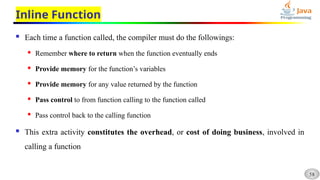 58
Inline Function
 Each time a function called, the compiler must do the followings:
 Remember where to return when the function eventually ends
 Provide memory for the function’s variables
 Provide memory for any value returned by the function
 Pass control to from function calling to the function called
 Pass control back to the calling function
 This extra activity constitutes the overhead, or cost of doing business, involved in
calling a function
 