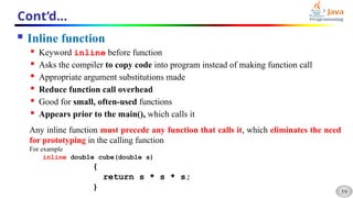 59
Cont’d…
 Inline function
 Keyword inline before function
 Asks the compiler to copy code into program instead of making function call
 Appropriate argument substitutions made
 Reduce function call overhead
 Good for small, often-used functions
 Appears prior to the main(), which calls it
Any inline function must precede any function that calls it, which eliminates the need
for prototyping in the calling function
For example
inline double cube(double s)
{
return s * s * s;
}
 
