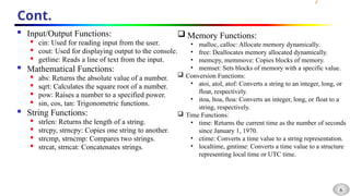 6
Cont.
 Input/Output Functions:

cin: Used for reading input from the user.

cout: Used for displaying output to the console.

getline: Reads a line of text from the input.
 Mathematical Functions:
 abs: Returns the absolute value of a number.
 sqrt: Calculates the square root of a number.

pow: Raises a number to a specified power.

sin, cos, tan: Trigonometric functions.
 String Functions:

strlen: Returns the length of a string.

strcpy, strncpy: Copies one string to another.

strcmp, strncmp: Compares two strings.
 strcat, strncat: Concatenates strings.
 Memory Functions:
• malloc, calloc: Allocate memory dynamically.
• free: Deallocates memory allocated dynamically.
• memcpy, memmove: Copies blocks of memory.
• memset: Sets blocks of memory with a specific value.
 Conversion Functions:
• atoi, atol, atof: Converts a string to an integer, long, or
float, respectively.
• itoa, ltoa, ftoa: Converts an integer, long, or float to a
string, respectively.
 Time Functions:
• time: Returns the current time as the number of seconds
since January 1, 1970.
• ctime: Converts a time value to a string representation.
• localtime, gmtime: Converts a time value to a structure
representing local time or UTC time.
 