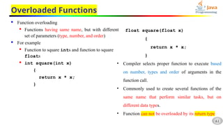 61
Overloaded Functions
 Function overloading
 Functions having same name, but with different
set of parameters (type, number, and order)
 For example
 Function to square ints and function to square
floats
 int square(int x)
{
return x * x;
}
float square(float x)
{
return x * x;
}
• Compiler selects proper function to execute based
on number, types and order of arguments in the
function call.
• Commonly used to create several functions of the
same name that perform similar tasks, but on
different data types.
• Function can not be overloaded by its return type
 