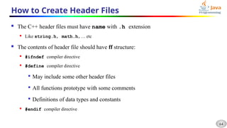 64
How to Create Header Files
 The C++ header files must have name with .h extension
 Like string.h, math.h,… etc
 The contents of header file should have ff structure:
 #ifndef compiler directive
 #define compiler directive

May include some other header files

All functions prototype with some comments

Definitions of data types and constants
 #endif compiler directive
 