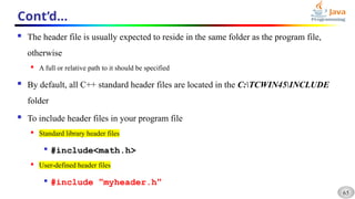 65
Cont’d…
 The header file is usually expected to reside in the same folder as the program file,
otherwise
 A full or relative path to it should be specified
 By default, all C++ standard header files are located in the C:TCWIN45INCLUDE
folder
 To include header files in your program file
 Standard library header files

#include<math.h>
 User-defined header files

#include "myheader.h"
 