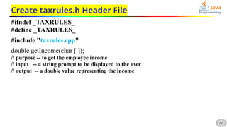 66
Create taxrules.h Header File
#ifndef _TAXRULES_
#define _TAXRULES_
#include "taxrules.cpp"
double getIncome(char [ ]);
// purpose -- to get the employee income
// input -- a string prompt to be displayed to the user
// output -- a double value representing the income
 