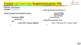 68
Create taxrules.cpp Implementation File
#include <iostream.h>
#include "taxrules.h "
double computeTaxes(double income)
{
if (income<5000)
return 0.0;
else
return 0.07*(income-5000.0);
}
double getIncome(char prompt [ ])
{
cout<<prompt;
double income;
cin>>income;
return income;
}
void printTaxes(double taxes)
{
cout<<"The taxes is $"<<taxes<<endl;
}
 