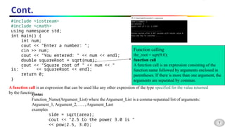 7
Cont.
#include <iostream>
#include <cmath>
using namespace std;
int main() {
int num;
cout << "Enter a number: ";
cin >> num;
cout << "You entered: " << num << endl;
double squareRoot = sqrt(num);
cout << "Square root of " << num << "
is: " << squareRoot << endl;
return 0;
}
Function calling
the_root = sqrt(9.0);
function call
A function call is an expression consisting of the
function name followed by arguments enclosed in
parentheses. If there is more than one argument, the
arguments are separated by commas.
A function call is an expression that can be used like any other expression of the type specified for the value returned
by the function.
syntax
Function_Name(Argument_List) where the Argument_List is a comma-separated list of arguments:
Argument_1, Argument_2, . . . , Argument_Last
examples
side = sqrt(area);
cout << "2.5 to the power 3.0 is "
<< pow(2.5, 3.0);
 