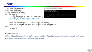 8
Cont.
#include <iostream>
#include <string>
using namespace std;
int main() {
string message = "Hello, World!";
int length = message.length();
cout << "Message: " << message << endl;
cout << "Length of the message: " << length <<
endl;
return 0;
}
boss to worker
A boss (the calling function or caller) asks a worker (the called function) to perform a task and return
(i.e., report back) the results when the task is done.
 