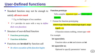 9
User-Defined functions
 Standard function may not be enough to
satisfy all users need

E.g, to find largest of two numbers
 C++ provides its users with a way to define
their own functions
 Structure of user-defined function
 Function prototyping
 Function definition
 Functions are invoked by function call
 Its where execution of the function begins
Function prototype
Tells compiler argument type and return type of
function
• Format for function prototyping
return-type function-name(argu-type1, argu-
type2, ...);
if function returns nothing, return type void
For example
int square(int);
Function takes an int and returns an int
int square(int a);
Optional to specify parameters’ names
 