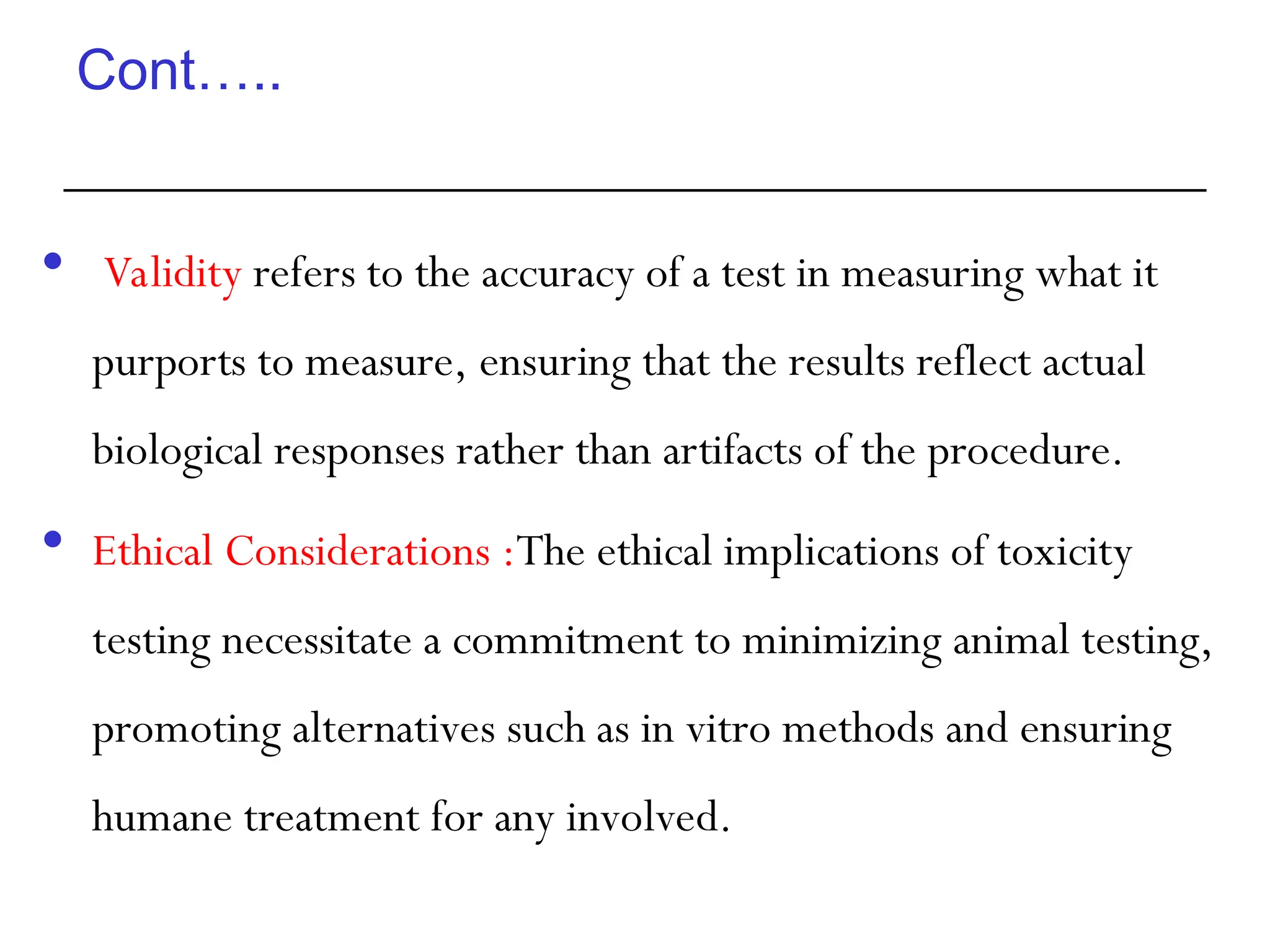 Cont…..
 Validity refers to the accuracy of a test in measuring what it
purports to measure, ensuring that the results reflect actual
biological responses rather than artifacts of the procedure.
 Ethical Considerations :The ethical implications of toxicity
testing necessitate a commitment to minimizing animal testing,
promoting alternatives such as in vitro methods and ensuring
humane treatment for any involved.
 