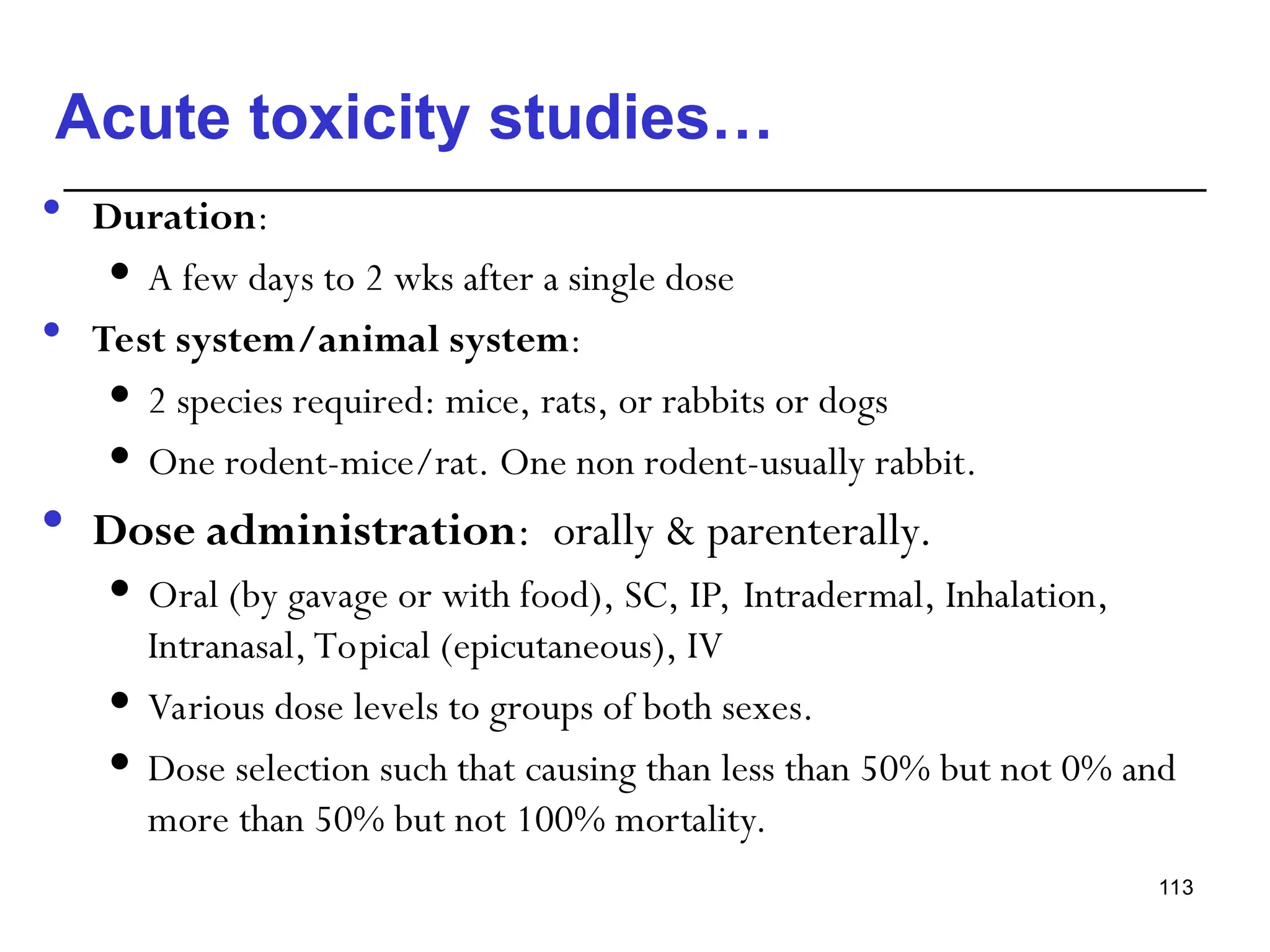 Acute toxicity studies…
 Duration:
 A few days to 2 wks after a single dose
 Test system/animal system:
 2 species required: mice, rats, or rabbits or dogs
 One rodent-mice/rat. One non rodent-usually rabbit.
 Dose administration: orally & parenterally.
 Oral (by gavage or with food), SC, IP, Intradermal, Inhalation,
Intranasal, Topical (epicutaneous), IV
 Various dose levels to groups of both sexes.
 Dose selection such that causing than less than 50% but not 0% and
more than 50% but not 100% mortality.
113
 