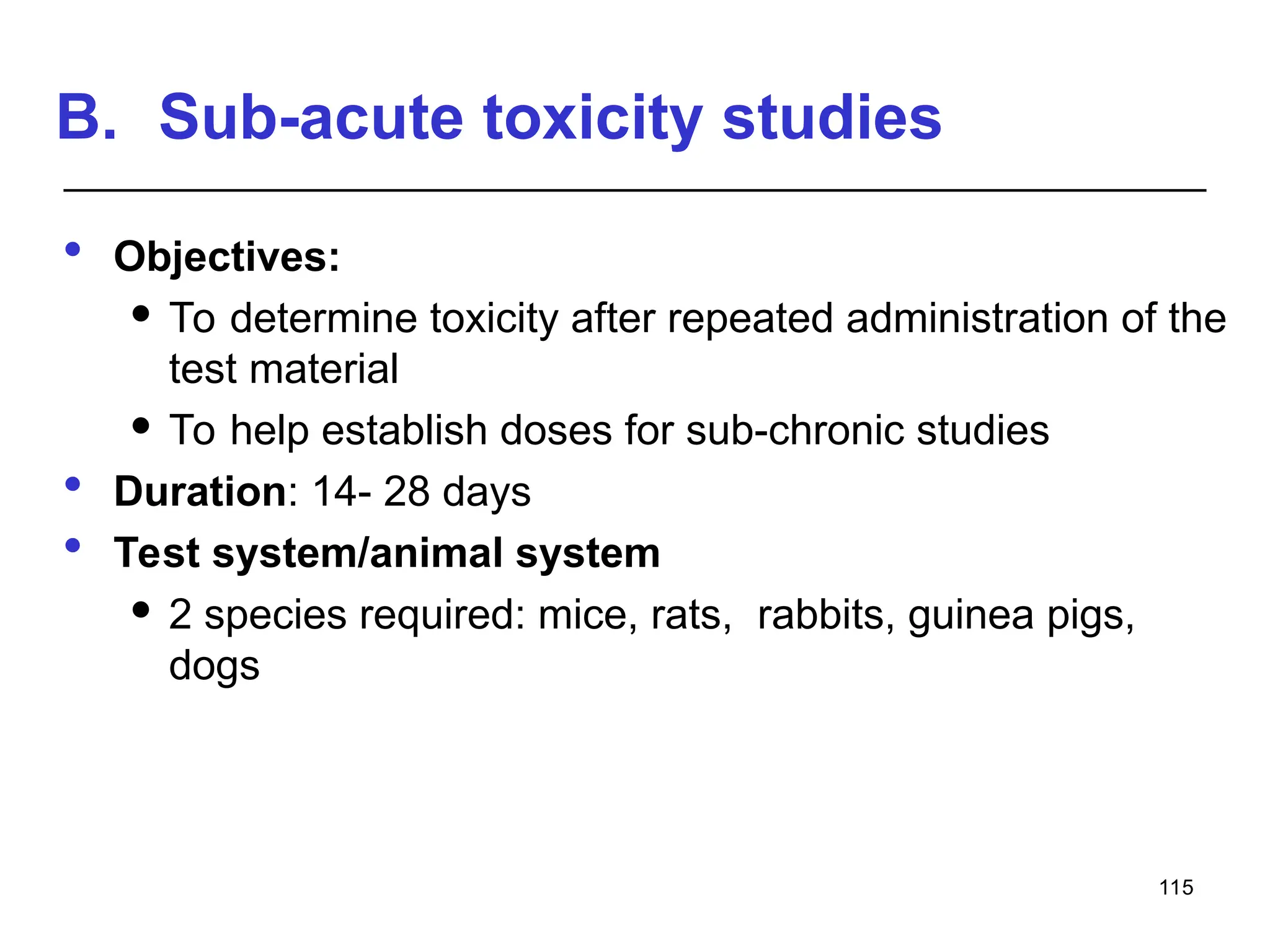 B. Sub-acute toxicity studies
 Objectives:
 To determine toxicity after repeated administration of the
test material
 To help establish doses for sub-chronic studies
 Duration: 14- 28 days
 Test system/animal system
 2 species required: mice, rats, rabbits, guinea pigs,
dogs
115
 