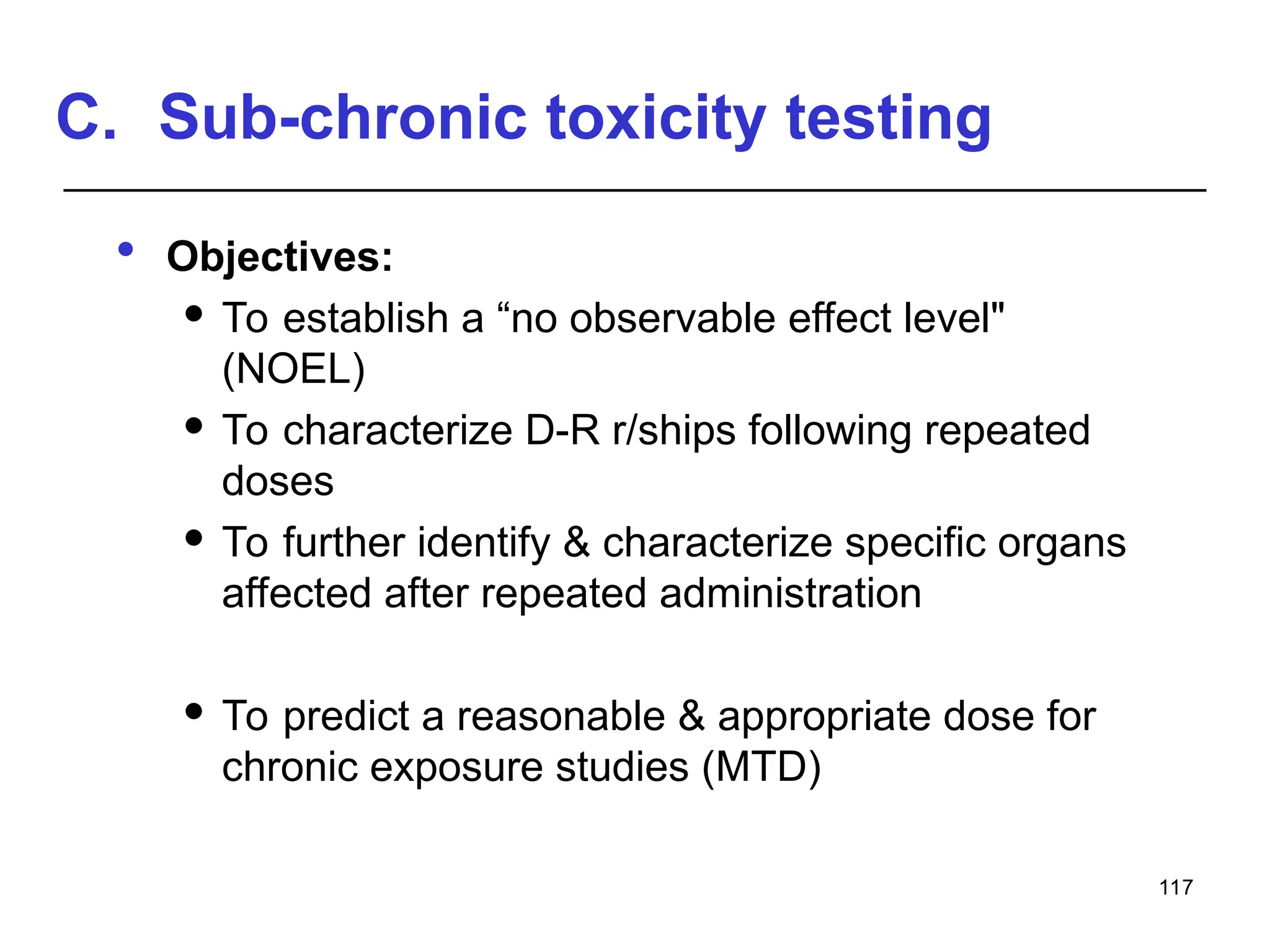 C. Sub-chronic toxicity testing
 Objectives:
 To establish a “no observable effect level"
(NOEL)
 To characterize D-R r/ships following repeated
doses
 To further identify & characterize specific organs
affected after repeated administration
 To predict a reasonable & appropriate dose for
chronic exposure studies (MTD)
117
 