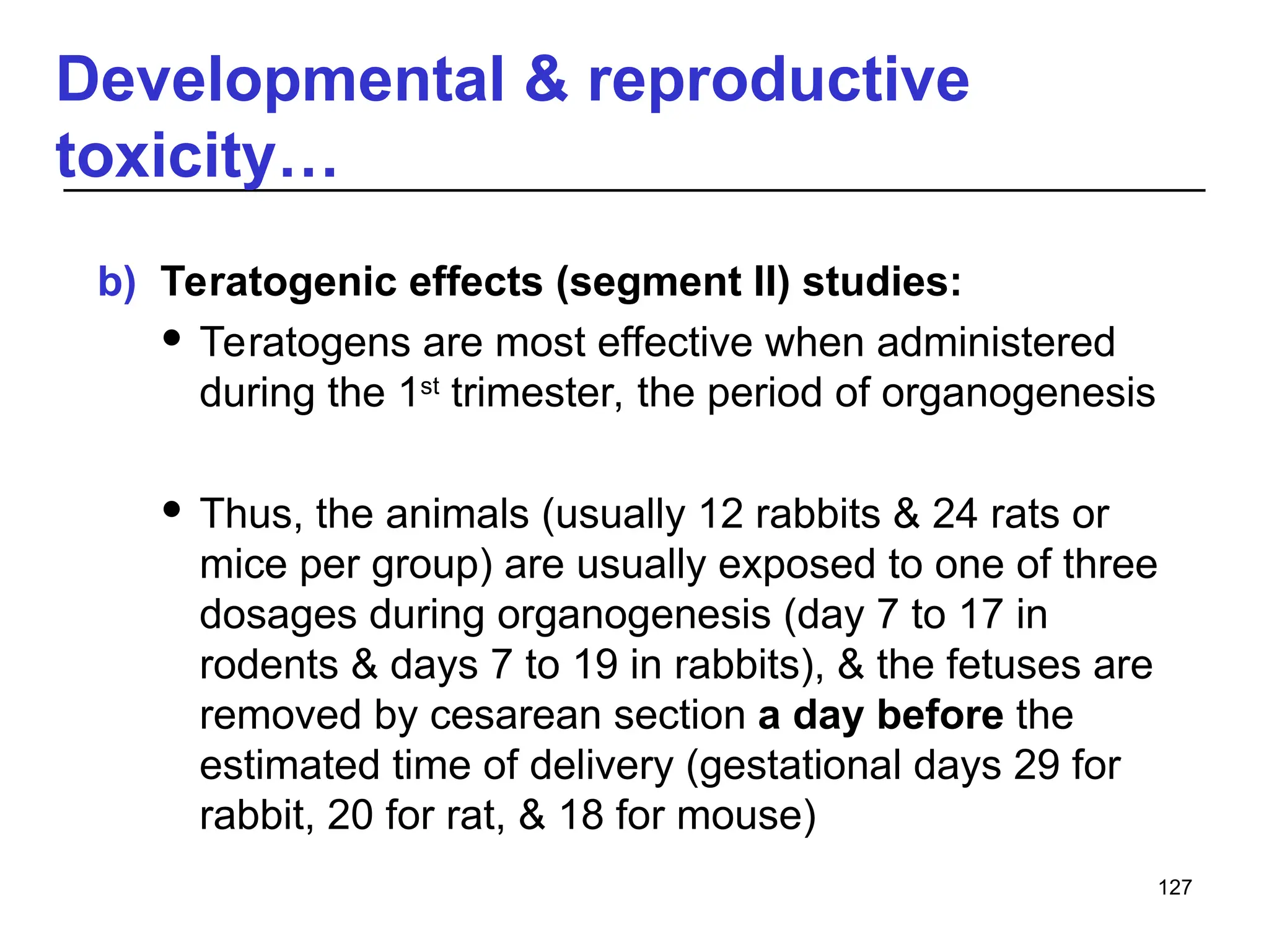 Developmental & reproductive
toxicity…
b) Teratogenic effects (segment II) studies:
 Teratogens are most effective when administered
during the 1st
trimester, the period of organogenesis
 Thus, the animals (usually 12 rabbits & 24 rats or
mice per group) are usually exposed to one of three
dosages during organogenesis (day 7 to 17 in
rodents & days 7 to 19 in rabbits), & the fetuses are
removed by cesarean section a day before the
estimated time of delivery (gestational days 29 for
rabbit, 20 for rat, & 18 for mouse)
127
 