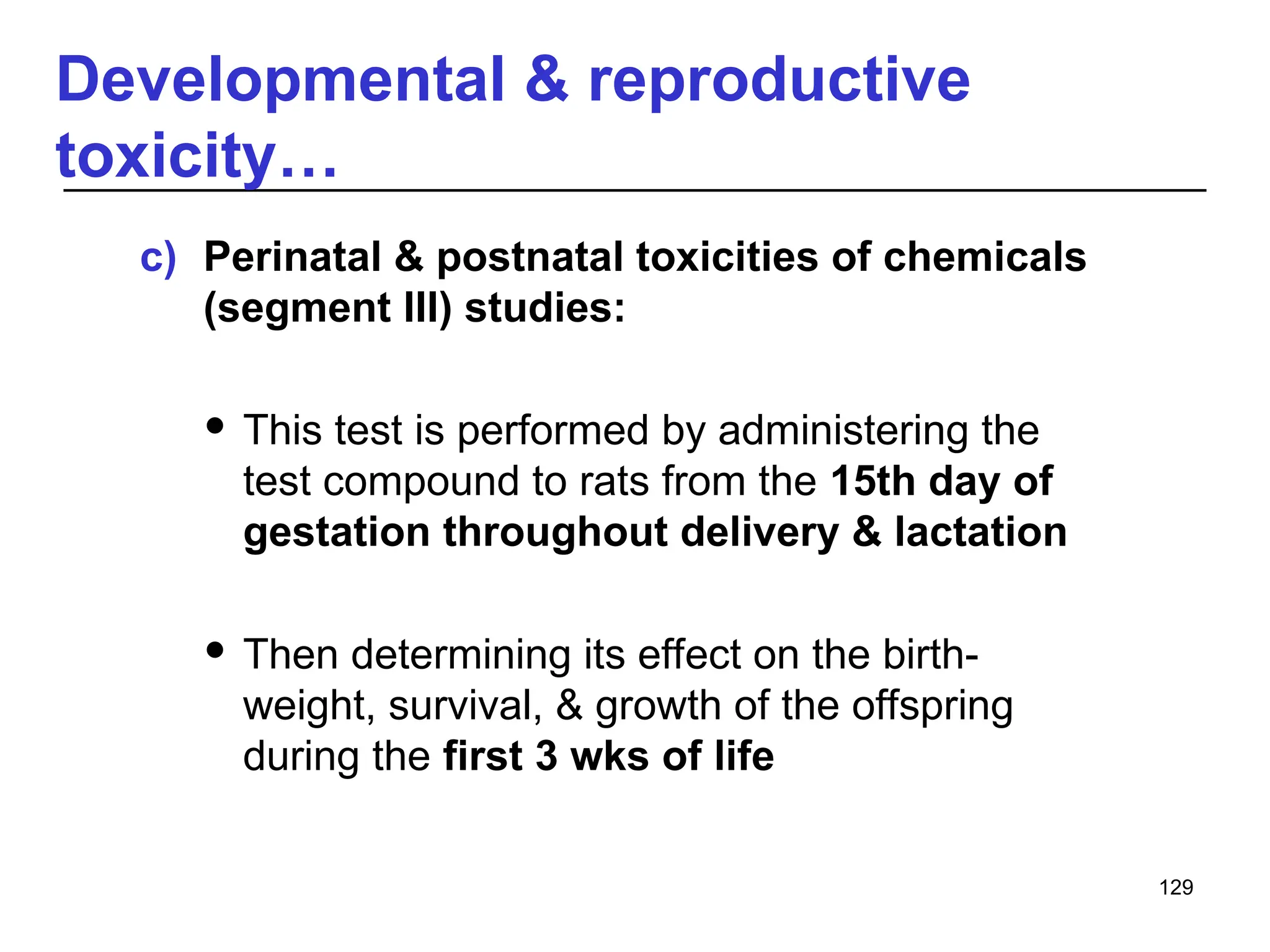 Developmental & reproductive
toxicity…
c) Perinatal & postnatal toxicities of chemicals
(segment III) studies:
 This test is performed by administering the
test compound to rats from the 15th day of
gestation throughout delivery & lactation
 Then determining its effect on the birth-
weight, survival, & growth of the offspring
during the first 3 wks of life
129
 