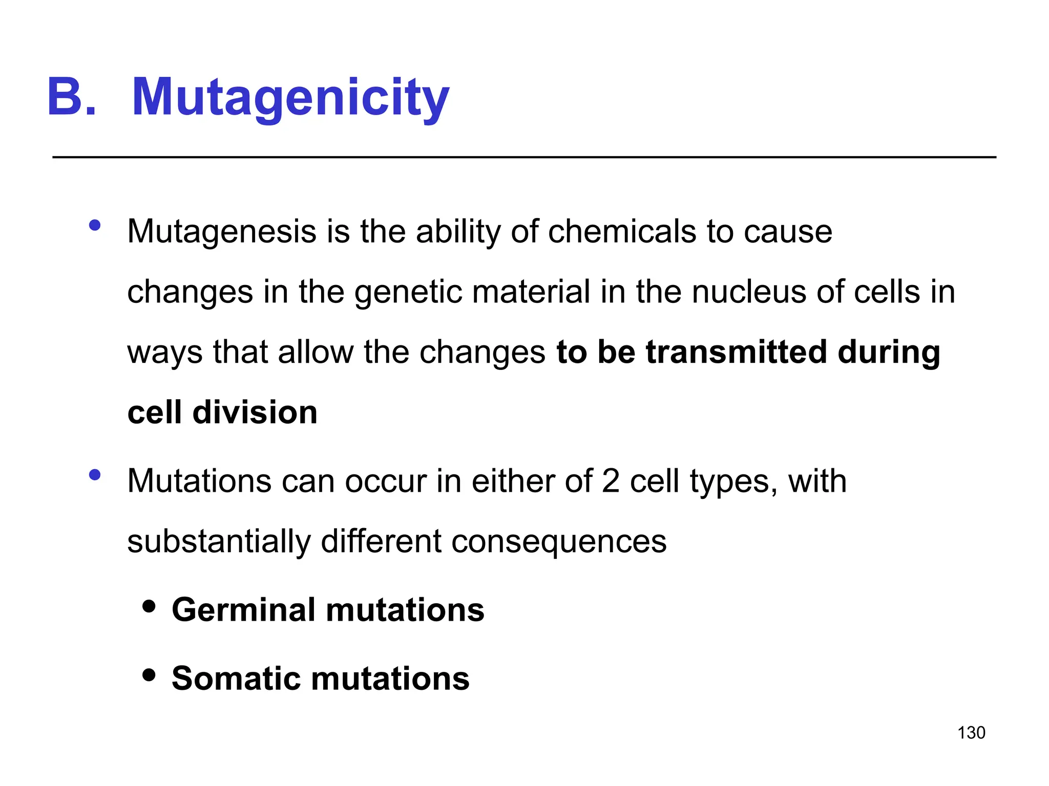 B. Mutagenicity
 Mutagenesis is the ability of chemicals to cause
changes in the genetic material in the nucleus of cells in
ways that allow the changes to be transmitted during
cell division
 Mutations can occur in either of 2 cell types, with
substantially different consequences
 Germinal mutations
 Somatic mutations
130
 
