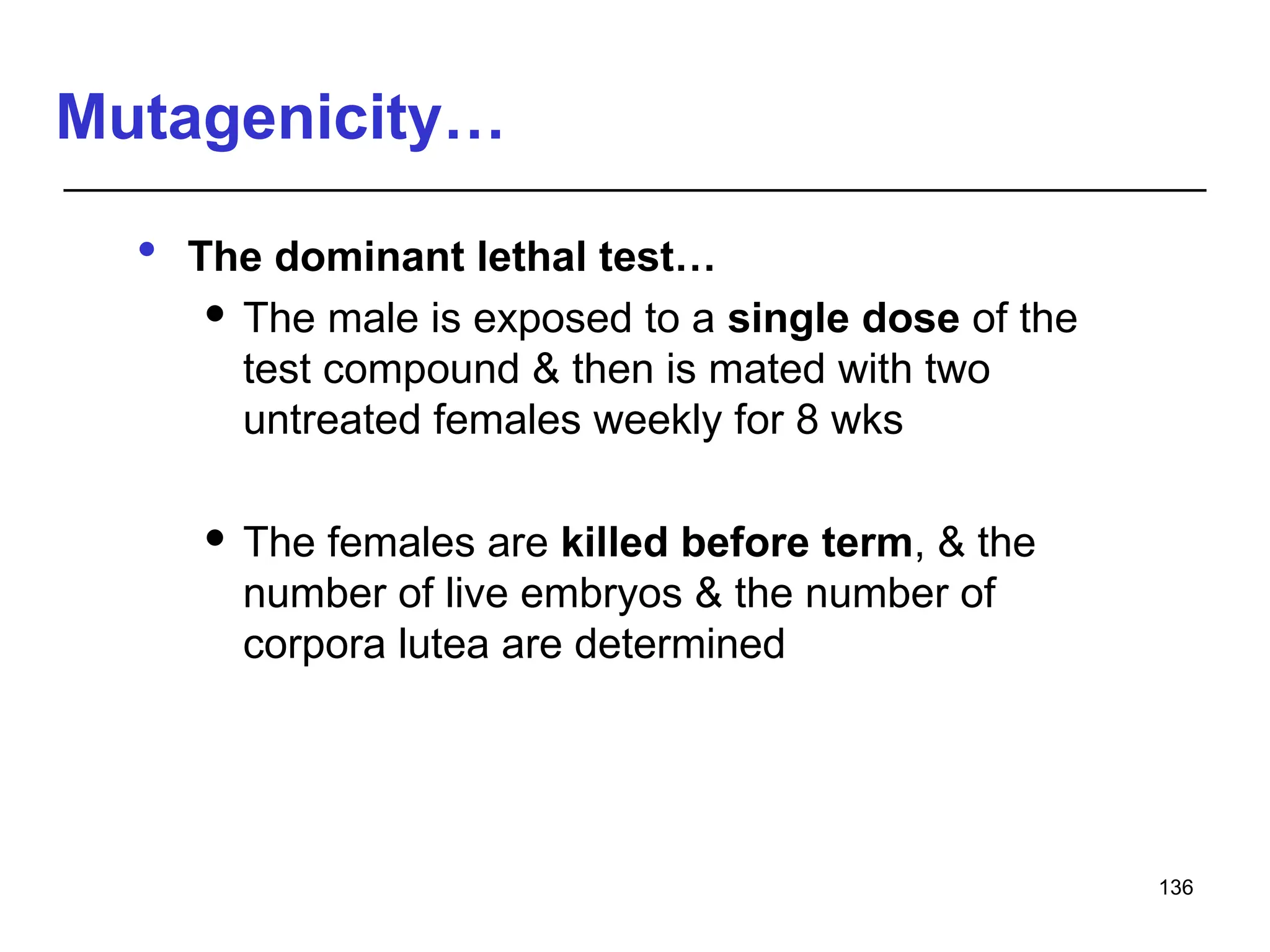 Mutagenicity…
 The dominant lethal test…
 The male is exposed to a single dose of the
test compound & then is mated with two
untreated females weekly for 8 wks
 The females are killed before term, & the
number of live embryos & the number of
corpora lutea are determined
136
 
