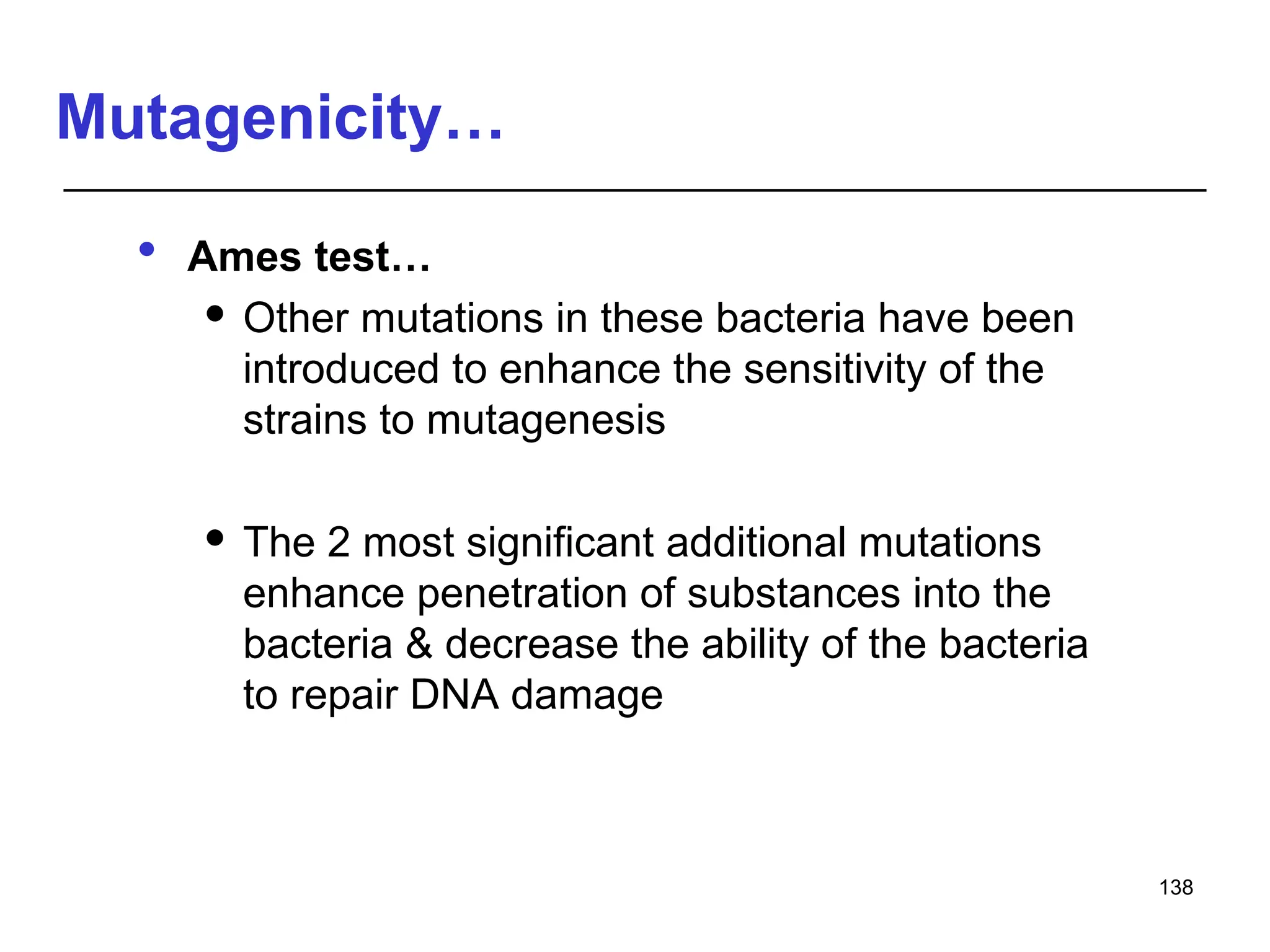 Mutagenicity…
 Ames test…
 Other mutations in these bacteria have been
introduced to enhance the sensitivity of the
strains to mutagenesis
 The 2 most significant additional mutations
enhance penetration of substances into the
bacteria & decrease the ability of the bacteria
to repair DNA damage
138
 