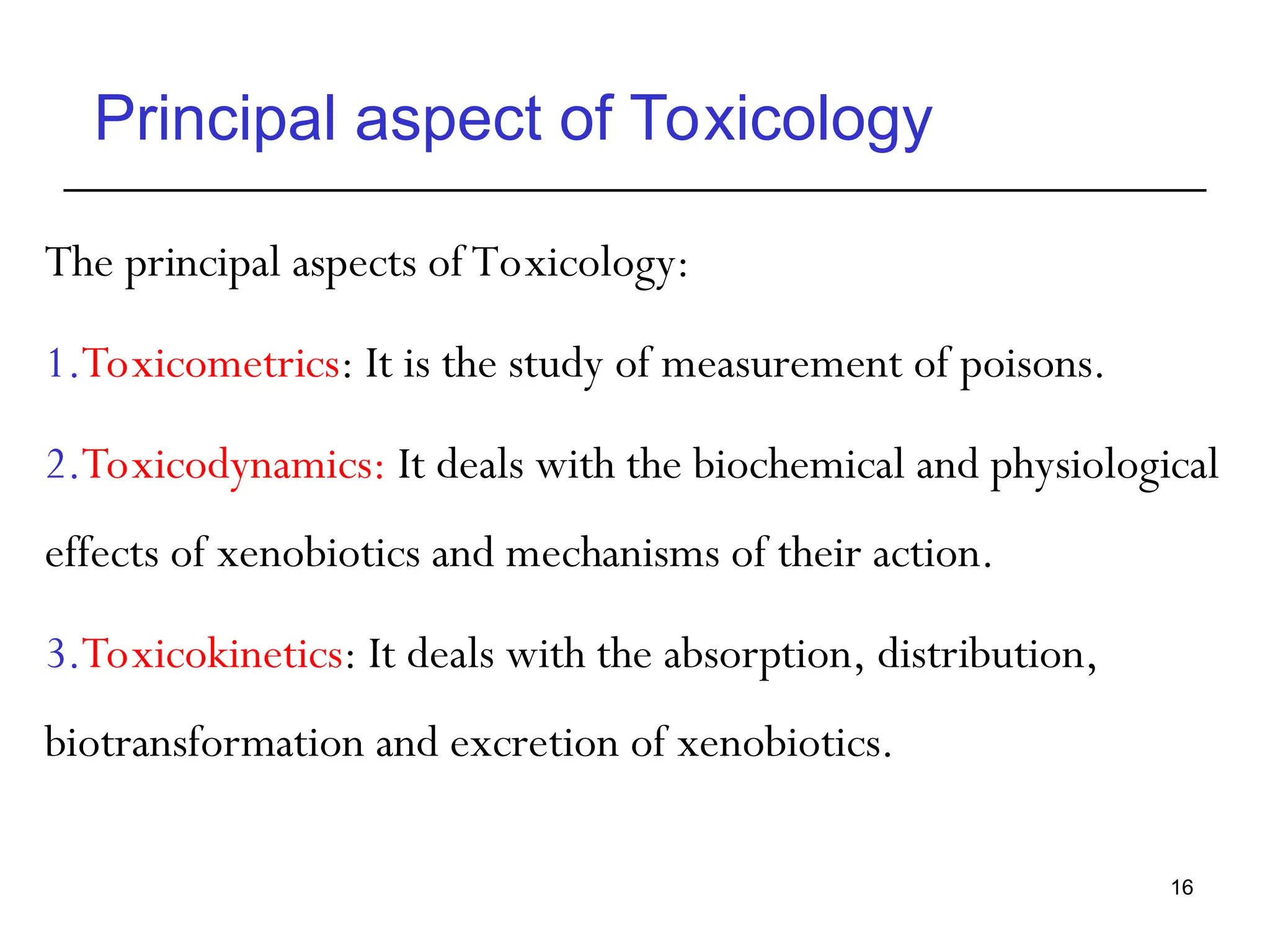 Principal aspect of Toxicology
The principal aspects of Toxicology:
1.Toxicometrics: It is the study of measurement of poisons.
2.Toxicodynamics: It deals with the biochemical and physiological
effects of xenobiotics and mechanisms of their action.
3.Toxicokinetics: It deals with the absorption, distribution,
biotransformation and excretion of xenobiotics.
16
 