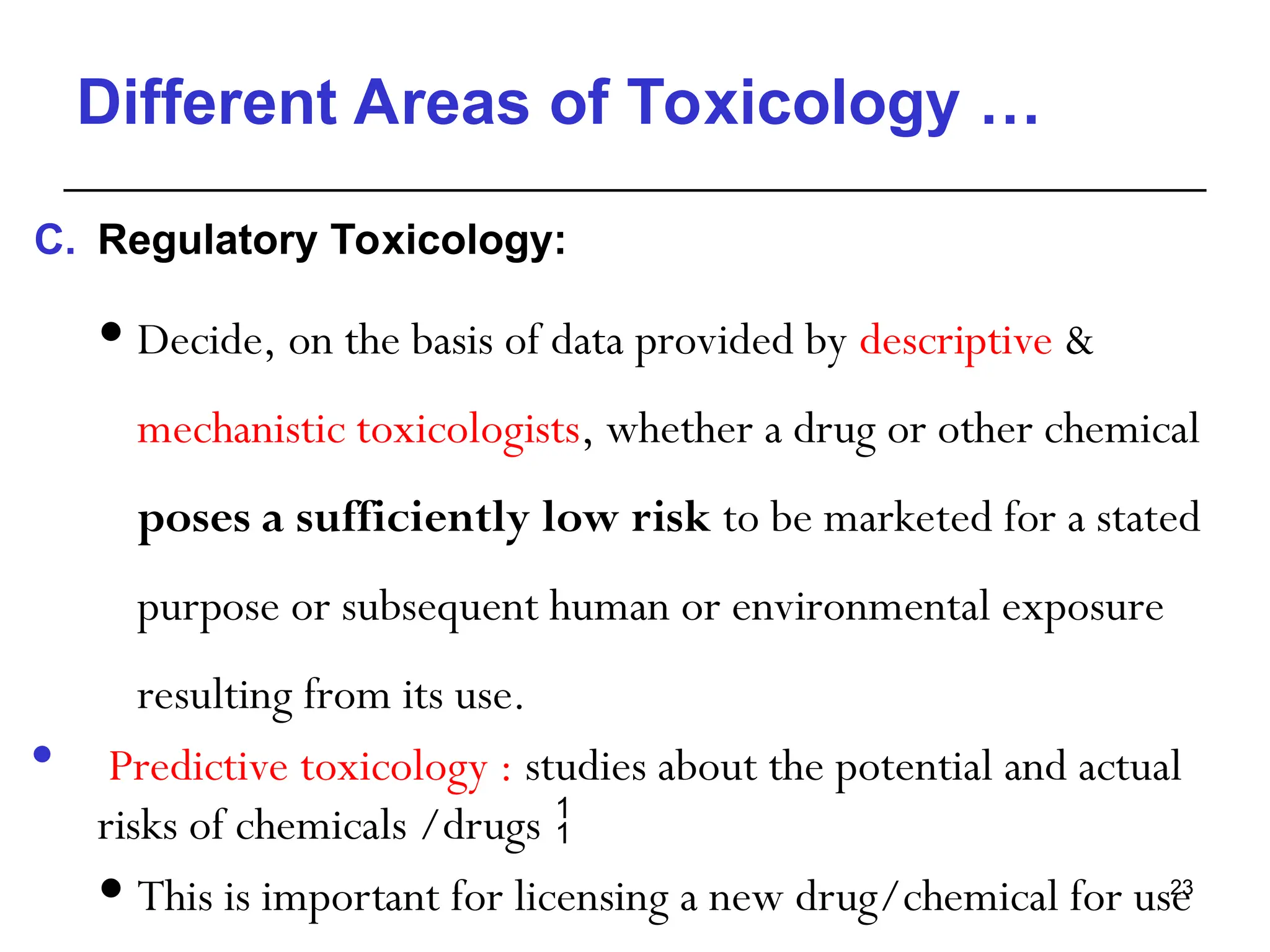 Different Areas of Toxicology …
C. Regulatory Toxicology:
 Decide, on the basis of data provided by descriptive &
mechanistic toxicologists, whether a drug or other chemical
poses a sufficiently low risk to be marketed for a stated
purpose or subsequent human or environmental exposure
resulting from its use.
 Predictive toxicology : studies about the potential and actual
risks of chemicals /drugs 
 This is important for licensing a new drug/chemical for use
23
 
