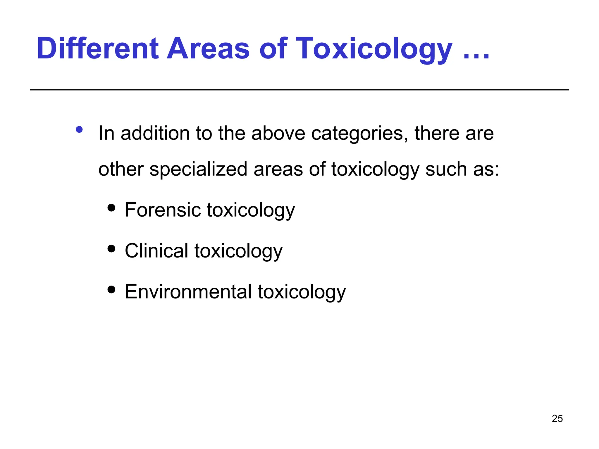 Different Areas of Toxicology …
 In addition to the above categories, there are
other specialized areas of toxicology such as:
 Forensic toxicology
 Clinical toxicology
 Environmental toxicology
25
 