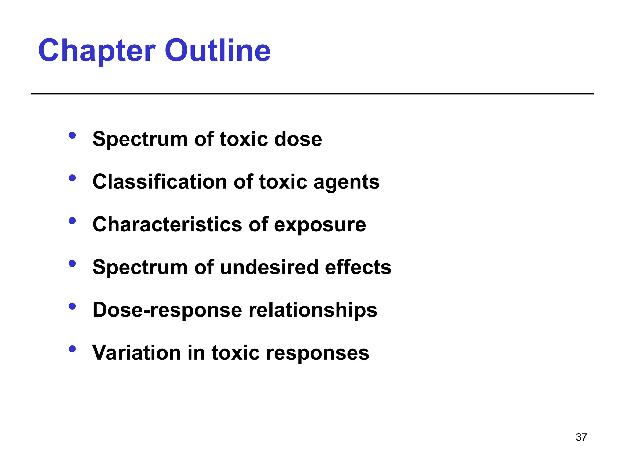 Chapter Outline
 Spectrum of toxic dose
 Classification of toxic agents
 Characteristics of exposure
 Spectrum of undesired effects
 Dose-response relationships
 Variation in toxic responses
37
 
