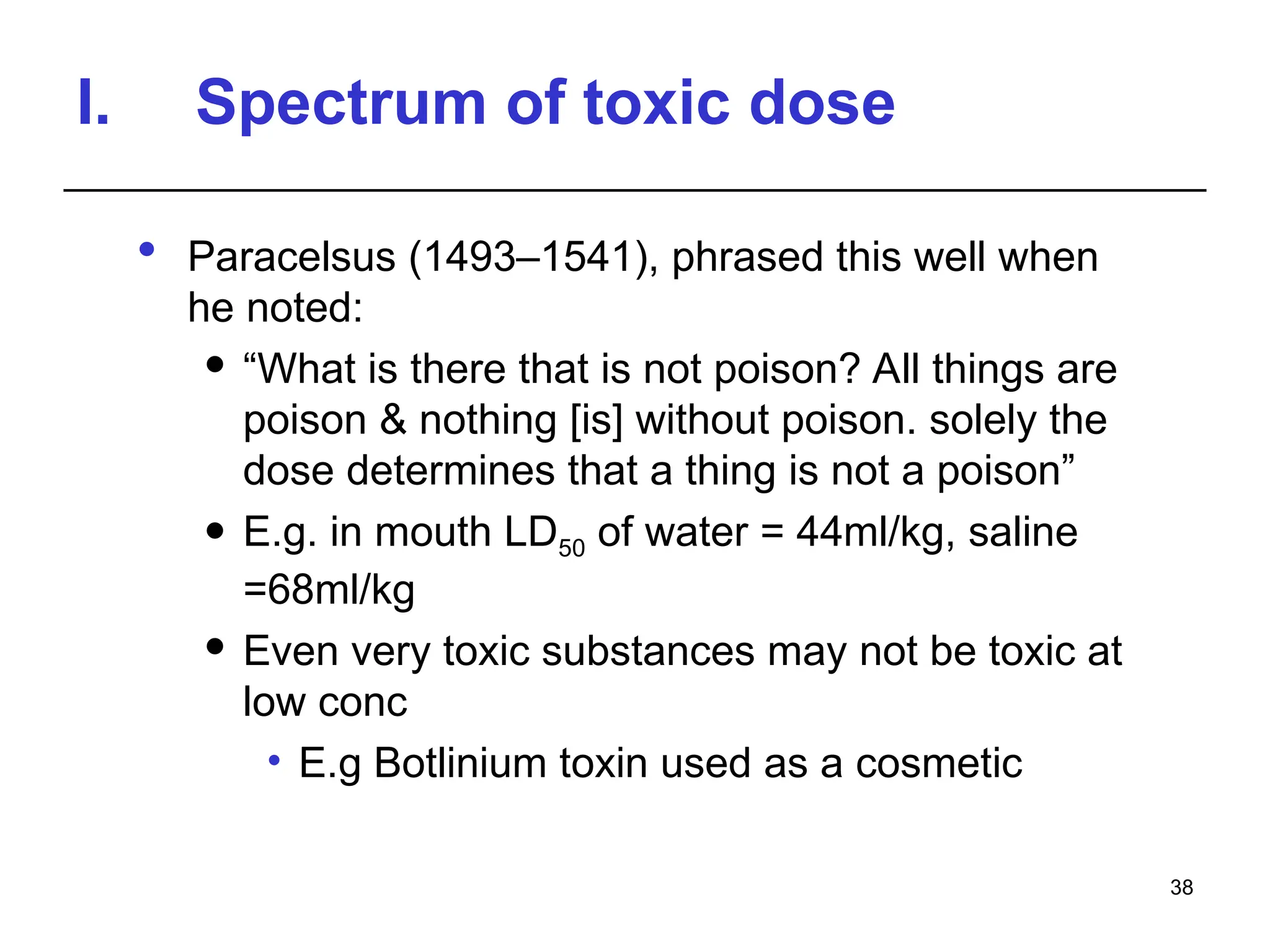 I. Spectrum of toxic dose
 Paracelsus (1493–1541), phrased this well when
he noted:
 “What is there that is not poison? All things are
poison & nothing [is] without poison. solely the
dose determines that a thing is not a poison”
 E.g. in mouth LD50 of water = 44ml/kg, saline
=68ml/kg
 Even very toxic substances may not be toxic at
low conc
• E.g Botlinium toxin used as a cosmetic
38
 