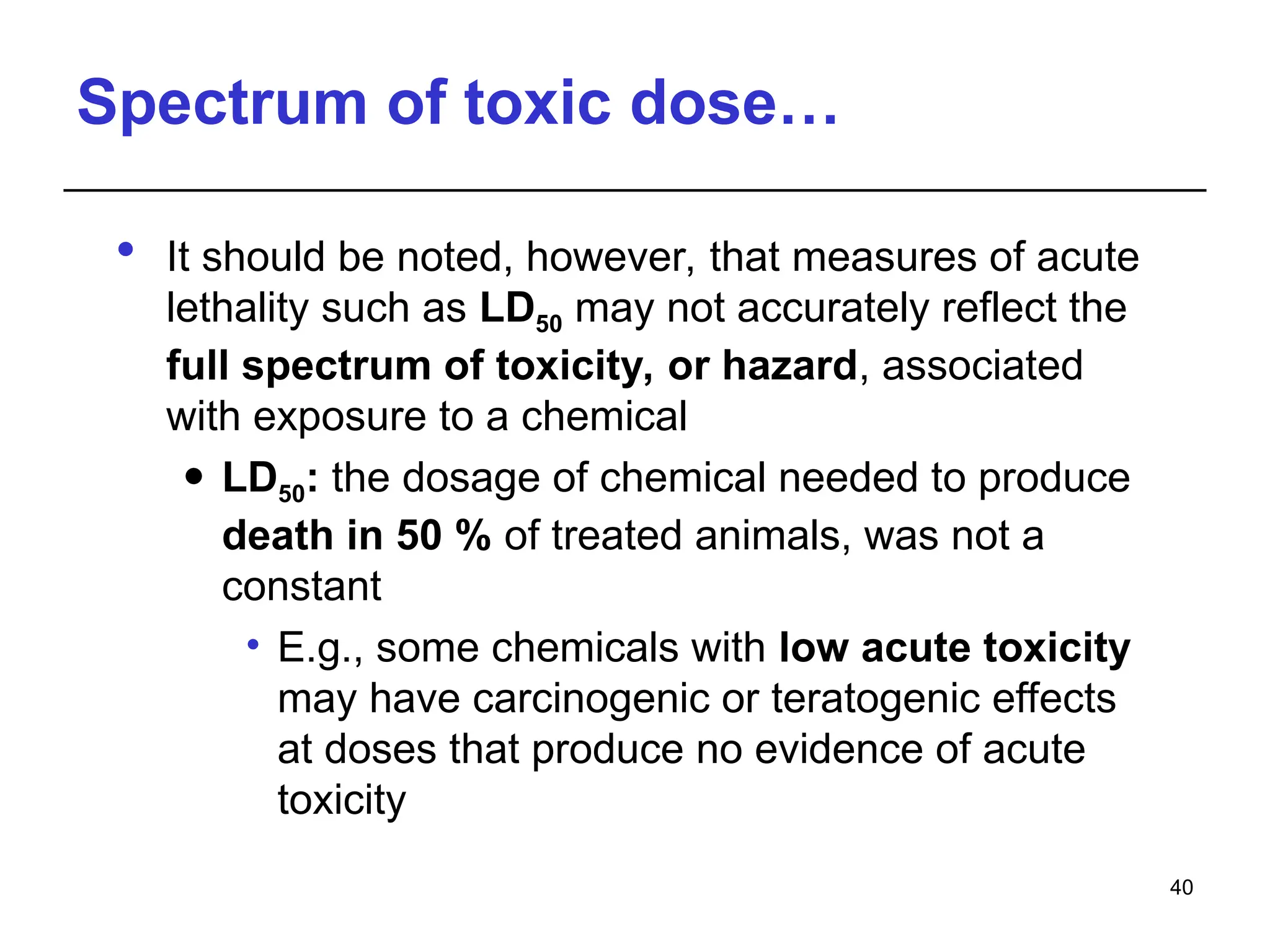 Spectrum of toxic dose…
 It should be noted, however, that measures of acute
lethality such as LD50 may not accurately reflect the
full spectrum of toxicity, or hazard, associated
with exposure to a chemical
 LD50: the dosage of chemical needed to produce
death in 50 % of treated animals, was not a
constant
• E.g., some chemicals with low acute toxicity
may have carcinogenic or teratogenic effects
at doses that produce no evidence of acute
toxicity
40
 