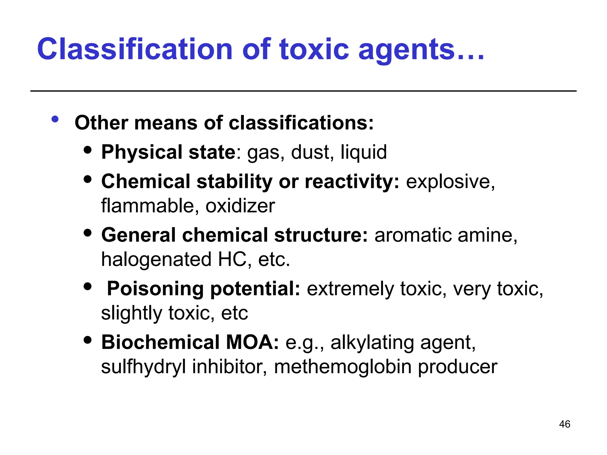 Classification of toxic agents…
 Other means of classifications:
 Physical state: gas, dust, liquid
 Chemical stability or reactivity: explosive,
flammable, oxidizer
 General chemical structure: aromatic amine,
halogenated HC, etc.
 Poisoning potential: extremely toxic, very toxic,
slightly toxic, etc
 Biochemical MOA: e.g., alkylating agent,
sulfhydryl inhibitor, methemoglobin producer
46
 