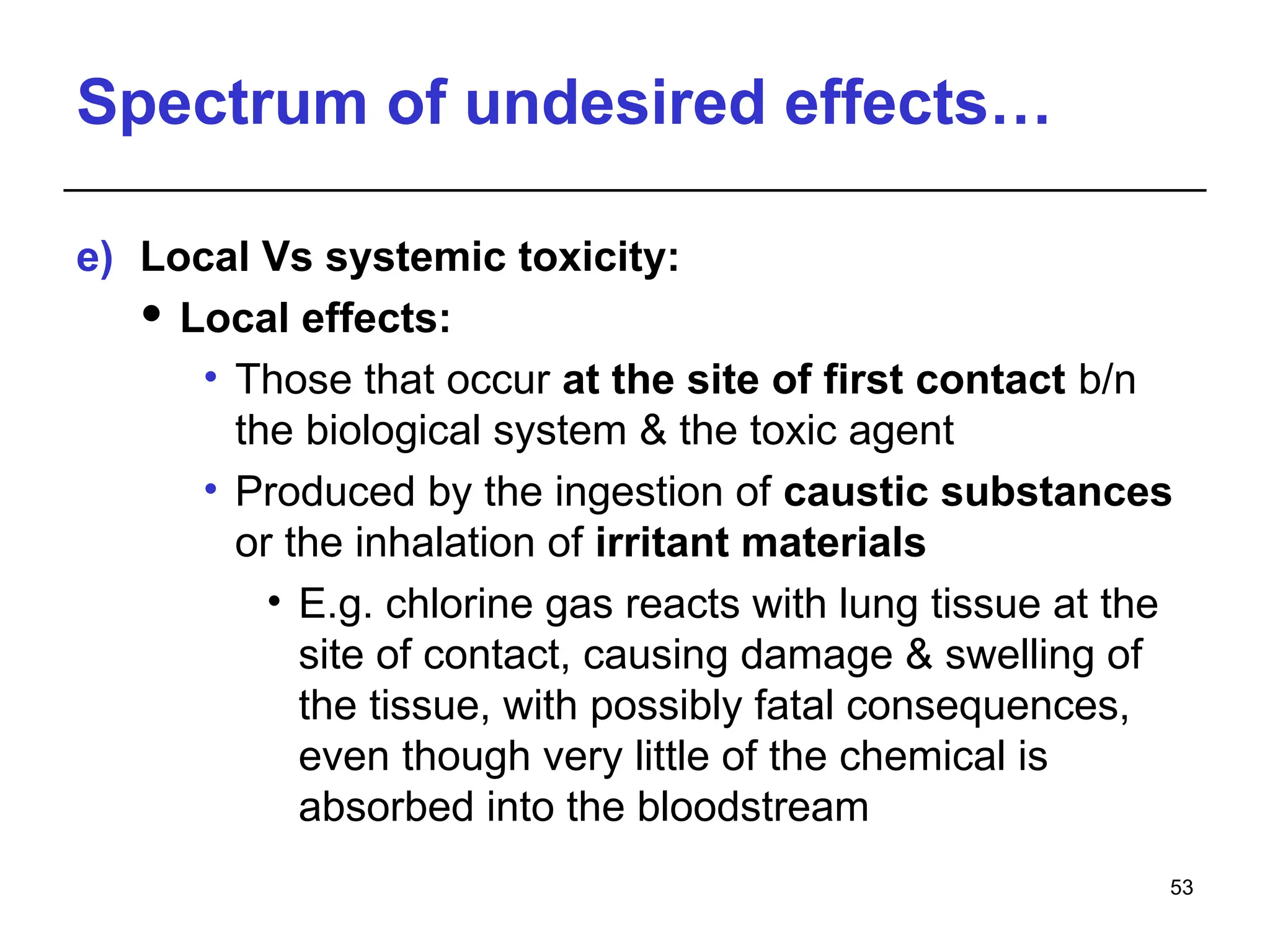 Spectrum of undesired effects…
e) Local Vs systemic toxicity:
 Local effects:
• Those that occur at the site of first contact b/n
the biological system & the toxic agent
• Produced by the ingestion of caustic substances
or the inhalation of irritant materials
• E.g. chlorine gas reacts with lung tissue at the
site of contact, causing damage & swelling of
the tissue, with possibly fatal consequences,
even though very little of the chemical is
absorbed into the bloodstream
53
 