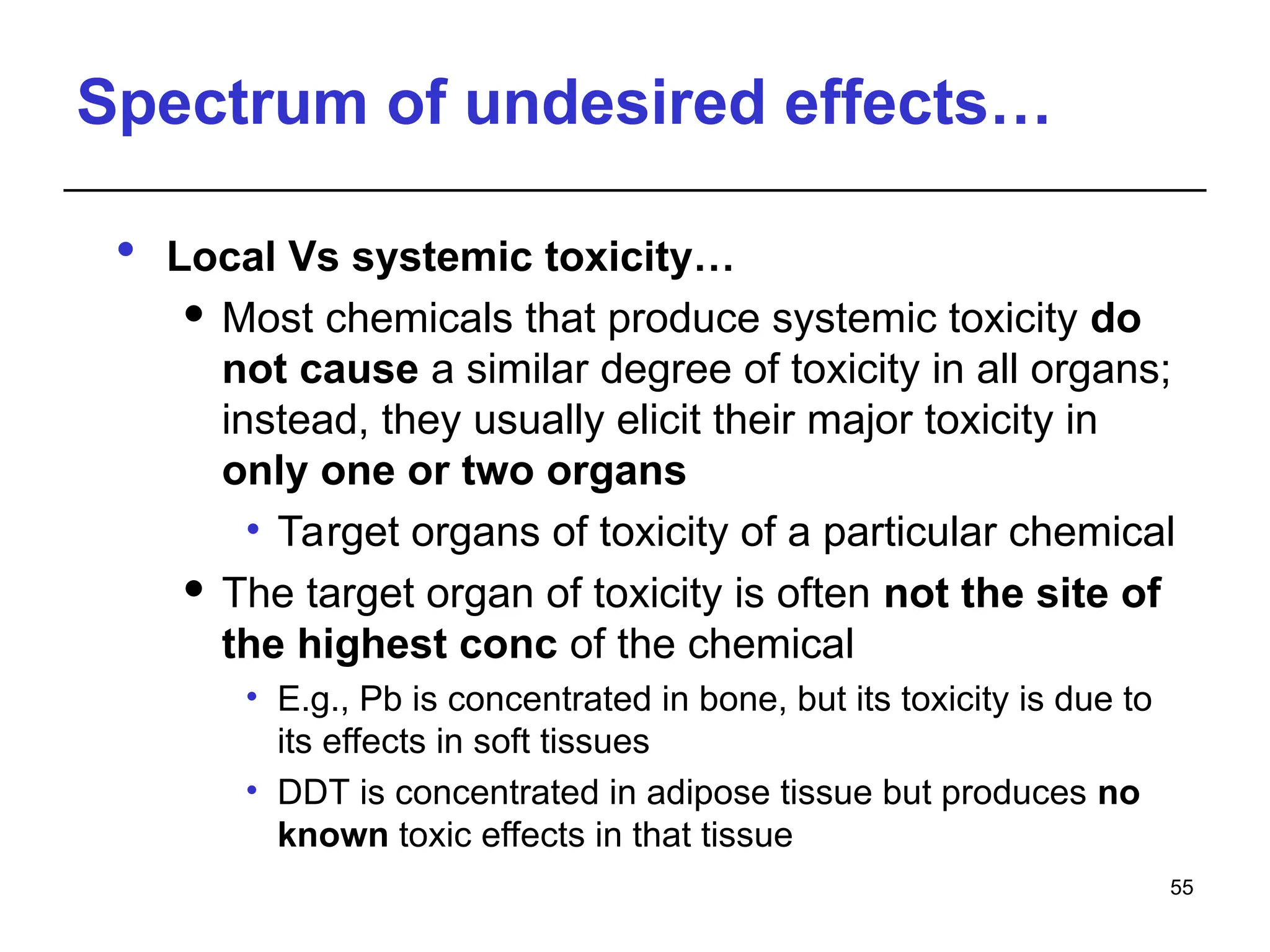Spectrum of undesired effects…
 Local Vs systemic toxicity…
 Most chemicals that produce systemic toxicity do
not cause a similar degree of toxicity in all organs;
instead, they usually elicit their major toxicity in
only one or two organs
• Target organs of toxicity of a particular chemical
 The target organ of toxicity is often not the site of
the highest conc of the chemical
• E.g., Pb is concentrated in bone, but its toxicity is due to
its effects in soft tissues
• DDT is concentrated in adipose tissue but produces no
known toxic effects in that tissue
55
 