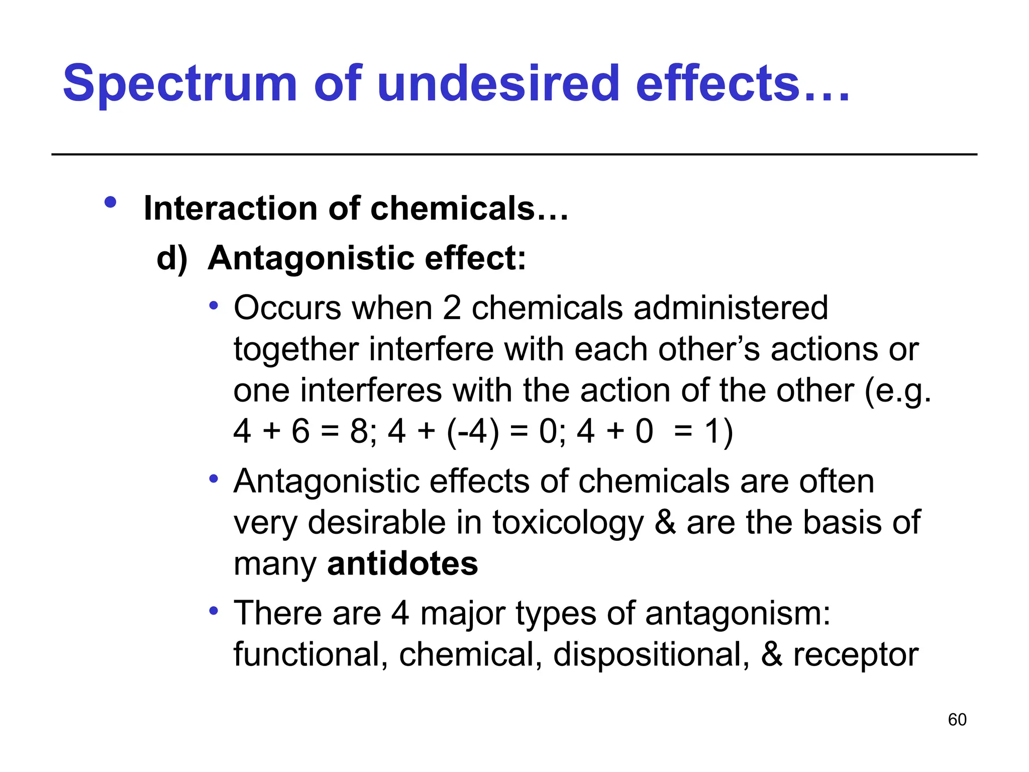 Spectrum of undesired effects…
 Interaction of chemicals…
d) Antagonistic effect:
• Occurs when 2 chemicals administered
together interfere with each other’s actions or
one interferes with the action of the other (e.g.
4 + 6 = 8; 4 + (-4) = 0; 4 + 0 = 1)
• Antagonistic effects of chemicals are often
very desirable in toxicology & are the basis of
many antidotes
• There are 4 major types of antagonism:
functional, chemical, dispositional, & receptor
60
 