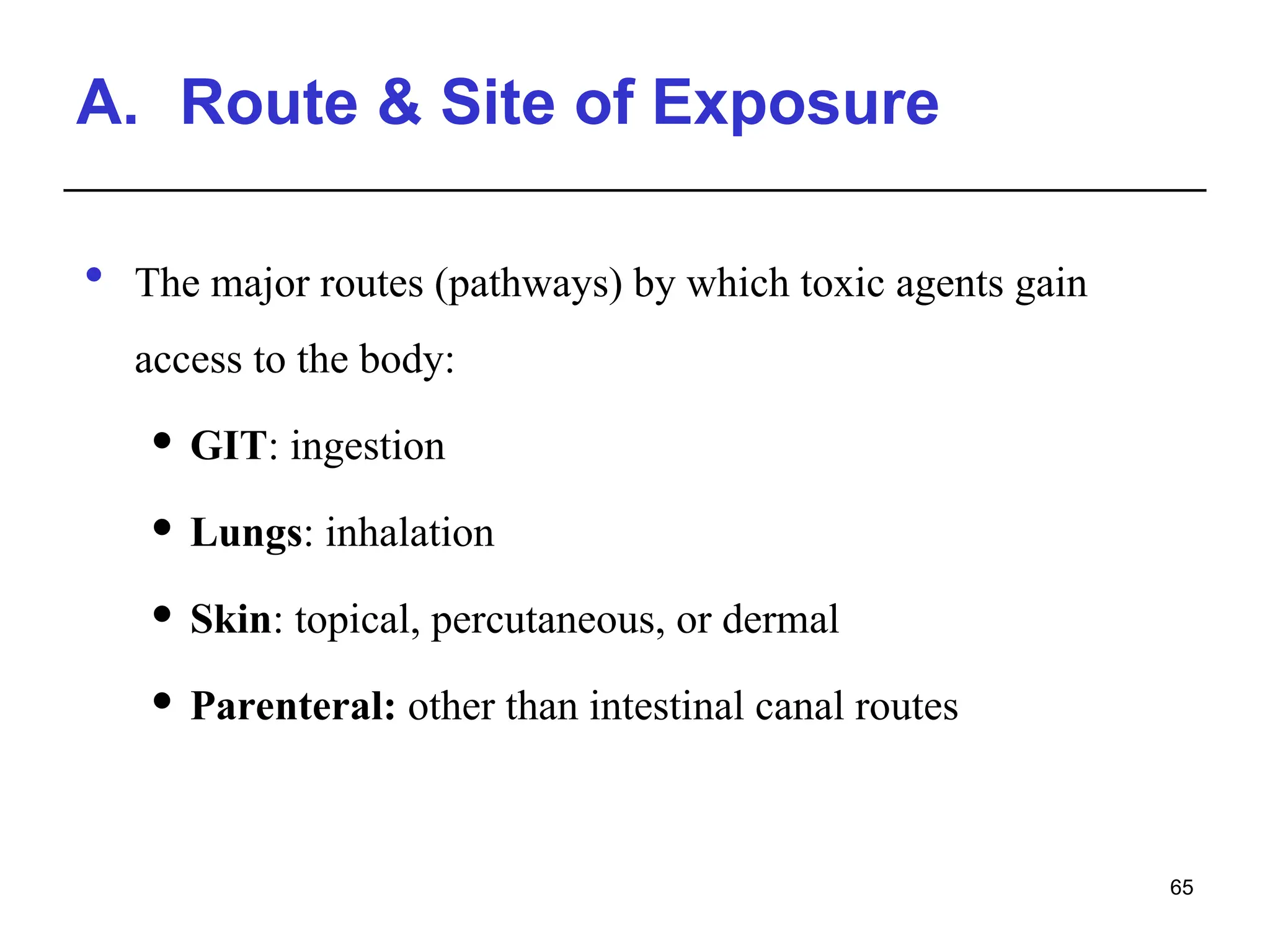 A. Route & Site of Exposure
 The major routes (pathways) by which toxic agents gain
access to the body:
 GIT: ingestion
 Lungs: inhalation
 Skin: topical, percutaneous, or dermal
 Parenteral: other than intestinal canal routes
65
 