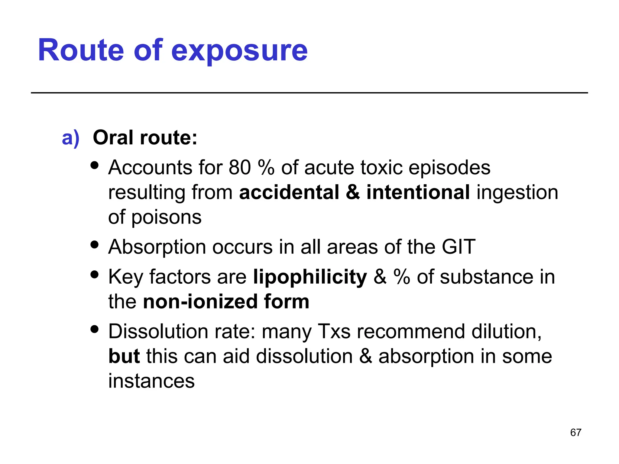 Route of exposure
a) Oral route:
 Accounts for 80 % of acute toxic episodes
resulting from accidental & intentional ingestion
of poisons
 Absorption occurs in all areas of the GIT
 Key factors are lipophilicity & % of substance in
the non-ionized form
 Dissolution rate: many Txs recommend dilution,
but this can aid dissolution & absorption in some
instances
67
 